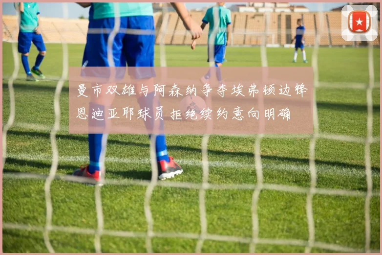 曼市双雄与阿森纳争夺埃弗顿边锋恩迪亚耶球员拒绝续约意向明确