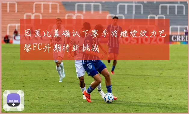 因莫比莱确认下赛季将继续效力巴黎FC并期待新挑战