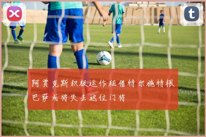 阿贾克斯积极运作租借特尔施特根巴萨或将失去这位门将