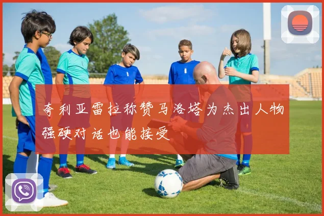 夸利亚雷拉称赞马洛塔为杰出人物强硬对话也能接受