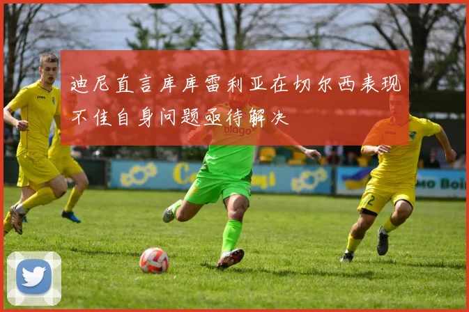 迪尼直言库库雷利亚在切尔西表现不佳自身问题亟待解决