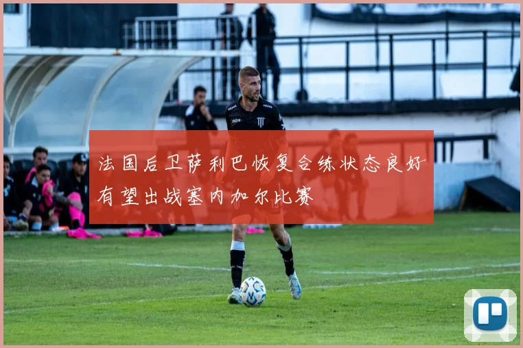法国后卫萨利巴恢复合练状态良好有望出战塞内加尔比赛
