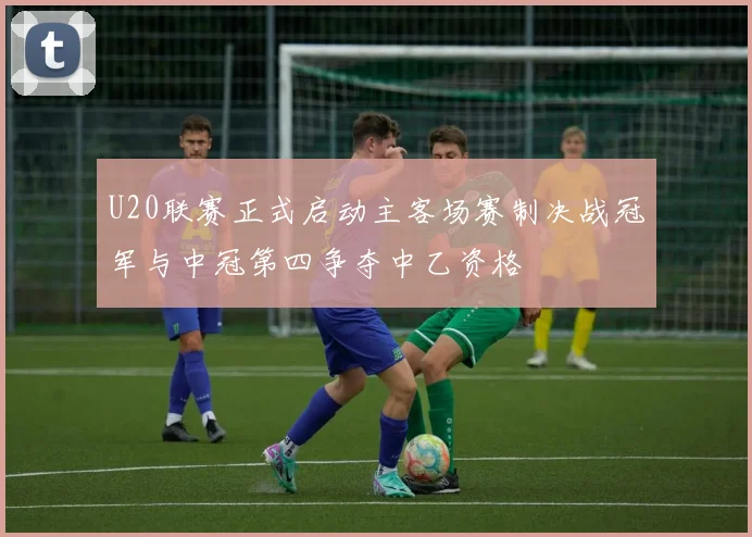 U20联赛正式启动主客场赛制决战冠军与中冠第四争夺中乙资格