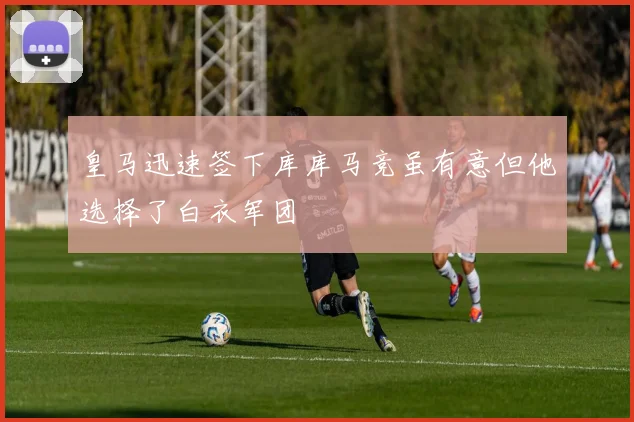 皇马迅速签下库库马竞虽有意但他选择了白衣军团