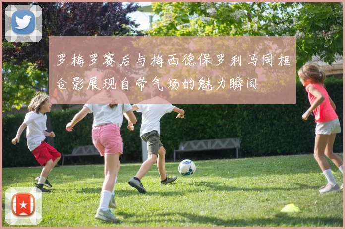 罗梅罗赛后与梅西德保罗利马同框合影展现自带气场的魅力瞬间