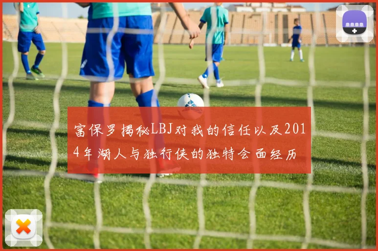 富保罗揭秘LBJ对我的信任以及2014年湖人与独行侠的独特会面经历