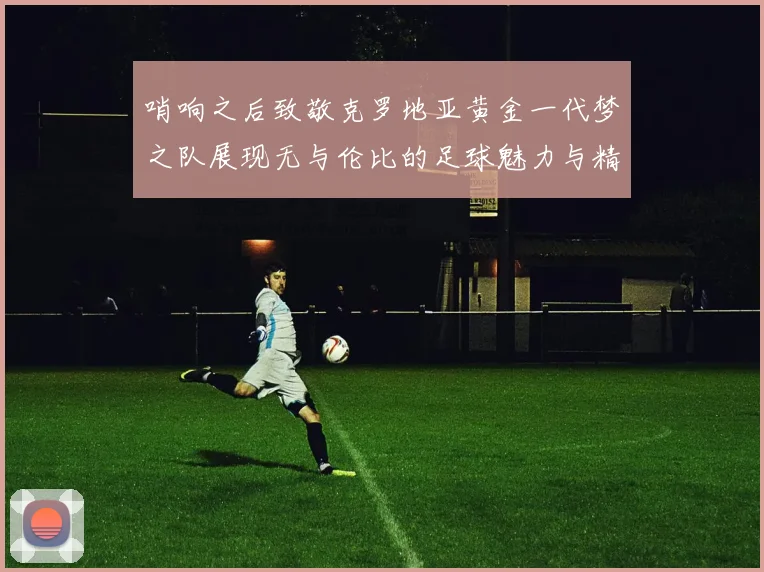 哨响之后致敬克罗地亚黄金一代梦之队展现无与伦比的足球魅力与精神