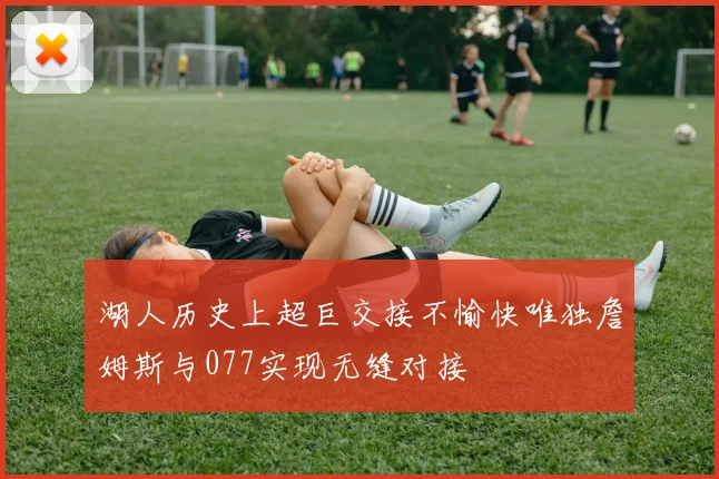 湖人历史上超巨交接不愉快唯独詹姆斯与077实现无缝对接