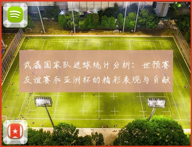 武磊国家队进球统计分析：世预赛友谊赛和亚洲杯的精彩表现与贡献